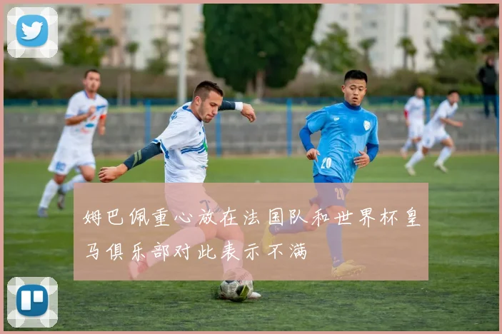 姆巴佩重心放在法国队和世界杯皇马俱乐部对此表示不满