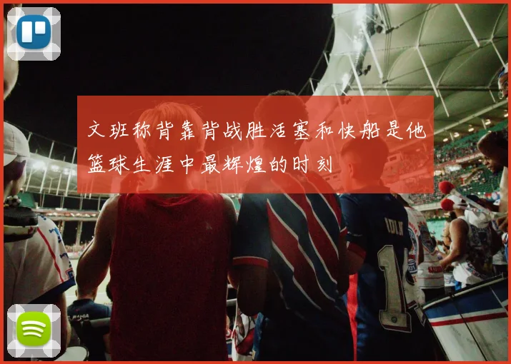 文班称背靠背战胜活塞和快船是他篮球生涯中最辉煌的时刻