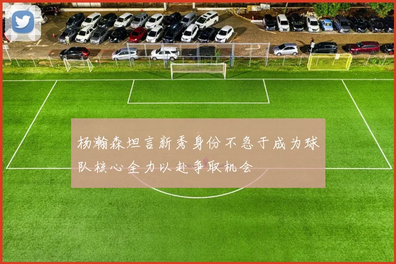 杨瀚森坦言新秀身份不急于成为球队核心全力以赴争取机会