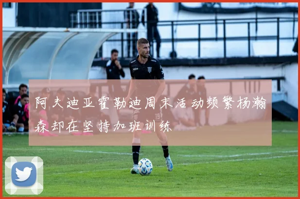 阿夫迪亚霍勒迪周末活动频繁杨瀚森却在坚持加班训练