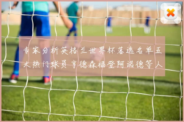 专家分析英格兰世界杯落选名单五大热门球员亨德森福登阿诺德等人引发热议