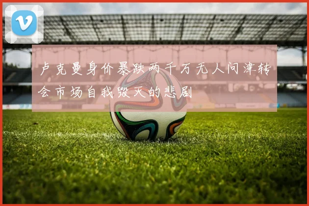 卢克曼身价暴跌两千万无人问津转会市场自我毁灭的悲剧