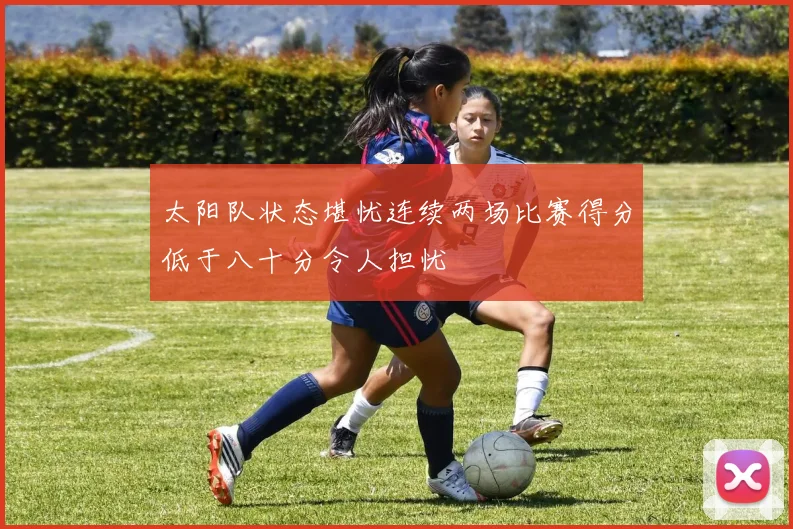 太阳队状态堪忧连续两场比赛得分低于八十分令人担忧