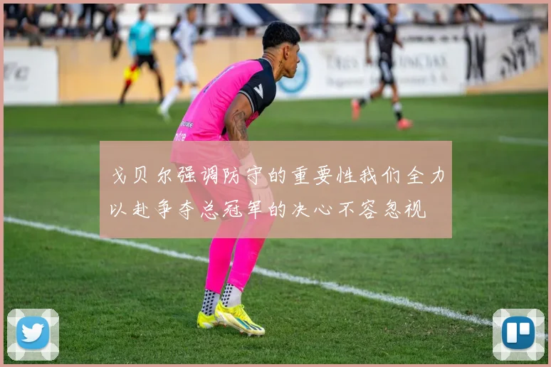 戈贝尔强调防守的重要性我们全力以赴争夺总冠军的决心不容忽视