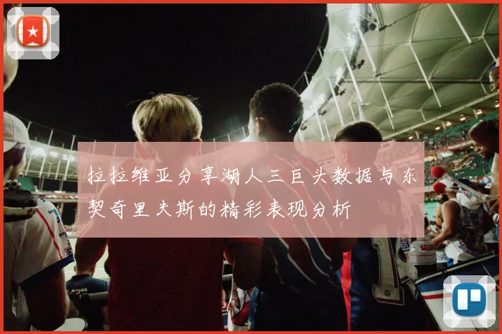拉拉维亚分享湖人三巨头数据与东契奇里夫斯的精彩表现分析