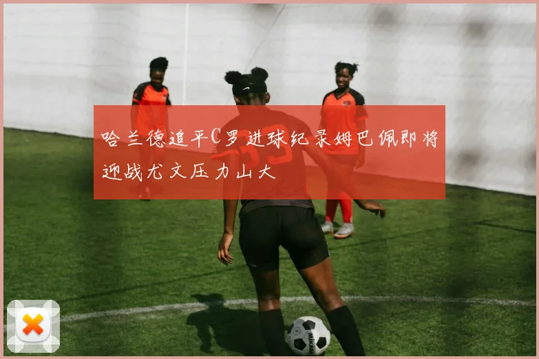 哈兰德追平C罗进球纪录姆巴佩即将迎战尤文压力山大