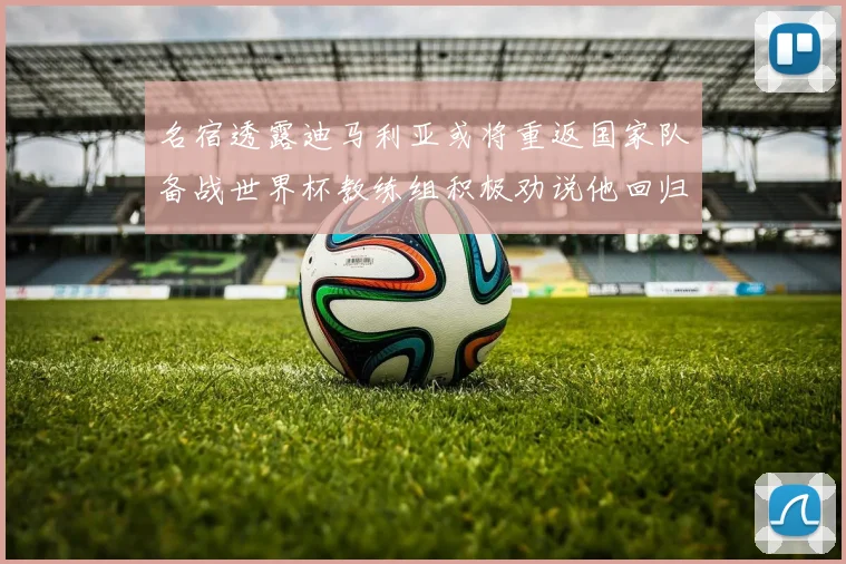 名宿透露迪马利亚或将重返国家队备战世界杯教练组积极劝说他回归