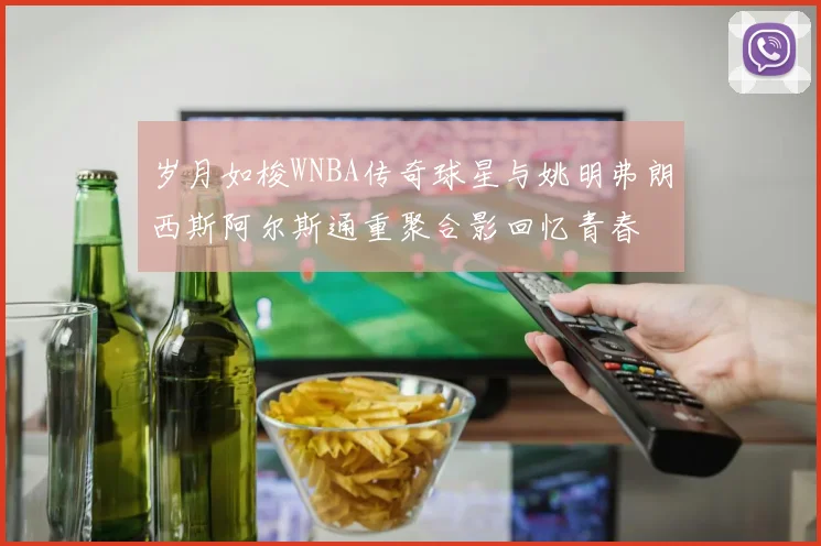 岁月如梭WNBA传奇球星与姚明弗朗西斯阿尔斯通重聚合影回忆青春