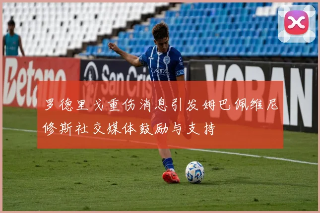 罗德里戈重伤消息引发姆巴佩维尼修斯社交媒体鼓励与支持