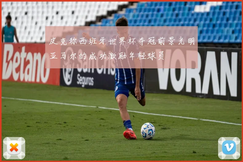 皮克称西班牙世界杯夺冠前景光明亚马尔的成功激励年轻球员